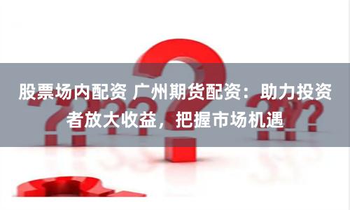 股票場(chǎng)內(nèi)配資 廣州期貨配資：助力投資者放大收益，把握市場(chǎng)機(jī)遇