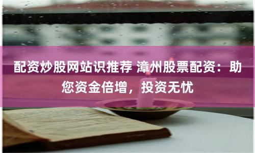配資炒股網站識推薦 漳州股票配資：助您資金倍增，投資無憂