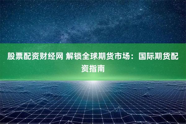 股票配資財經網 解鎖全球期貨市場：國際期貨配資指南
