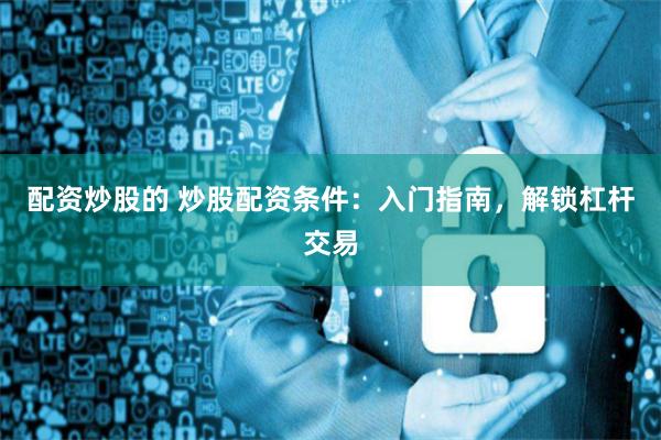 配資炒股的 炒股配資條件：入門指南，解鎖杠桿交易