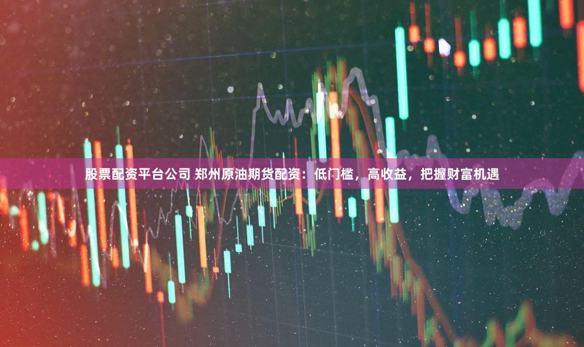 股票配資平臺公司 鄭州原油期貨配資：低門檻，高收益，把握財富機遇