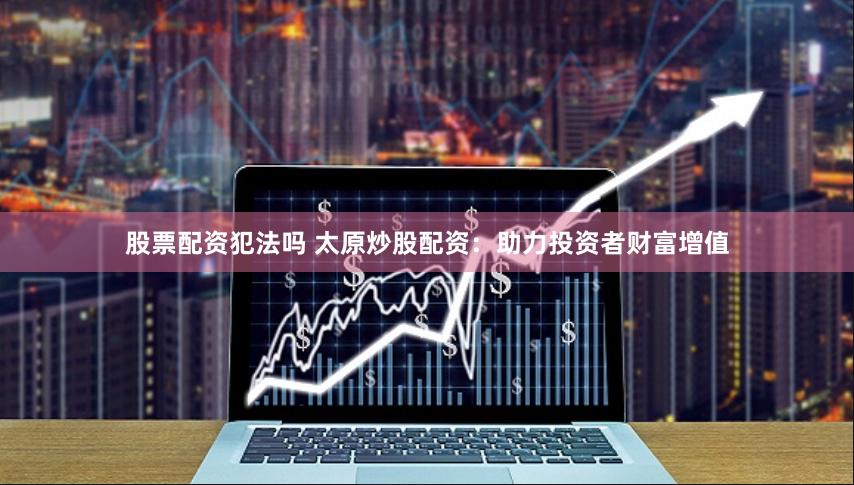 股票配資犯法嗎 太原炒股配資：助力投資者財富增值