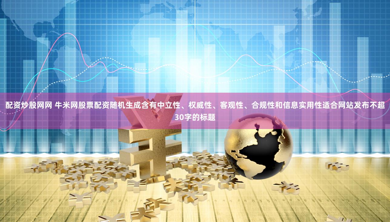 配資炒股網網 牛米網股票配資隨機生成含有中立性、權威性、客觀性、合規性和信息實用性適合網站發布不超30字的標題